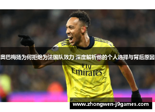 奥巴梅扬为何拒绝为法国队效力 深度解析他的个人选择与背后原因