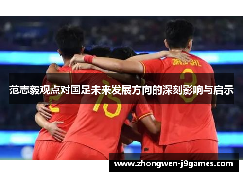 范志毅观点对国足未来发展方向的深刻影响与启示 范志毅观点对国足未来发展方向的深刻影响与启示