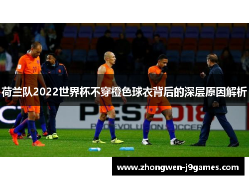 荷兰队2022世界杯不穿橙色球衣背后的深层原因解析 荷兰队2022世界杯不穿橙色球衣背后的深层原因解析